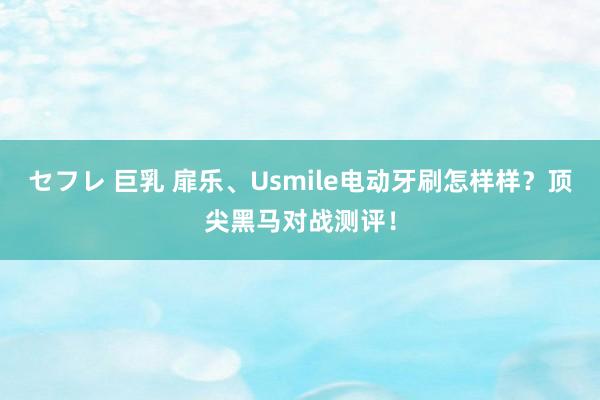 セフレ 巨乳 扉乐、Usmile电动牙刷怎样样？顶尖黑马对战测评！