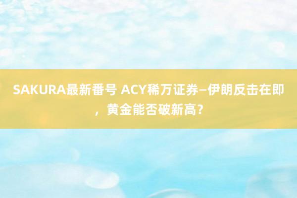 SAKURA最新番号 ACY稀万证券—伊朗反击在即，黄金能否破新高？