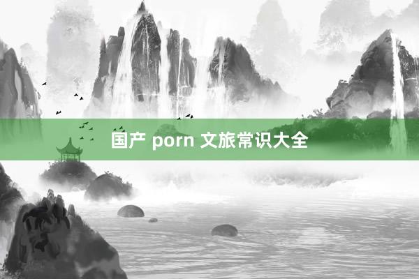 国产 porn 文旅常识大全