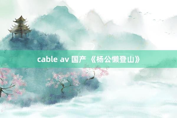 cable av 国产 《杨公懒登山》