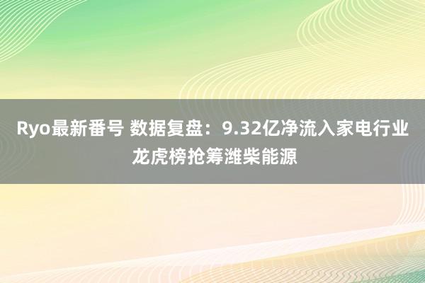 Ryo最新番号 数据复盘：9.32亿净流入家电行业 龙虎榜抢筹潍柴能源