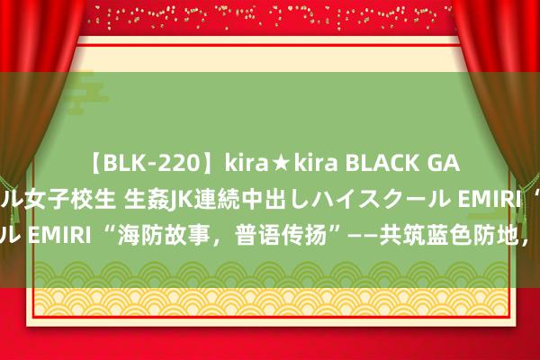 【BLK-220】kira★kira BLACK GAL 留年5年目のお姉黒ギャル女子校生 生姦JK連続中出しハイスクール EMIRI “海防故事，普语传扬”——共筑蓝色防地，说话搭起桥梁