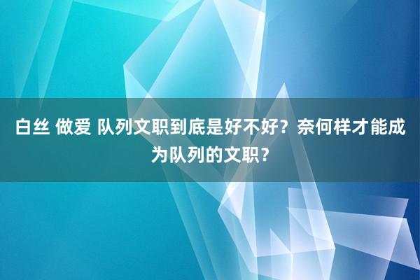 白丝 做爱 队列文职到底是好不好？奈何样才能成为队列的文职？