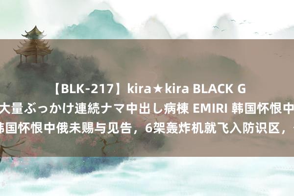 【BLK-217】kira★kira BLACK GAL黒ギャルご奉仕ナース 大量ぶっかけ連続ナマ中出し病棟 EMIRI 韩国怀恨中俄未赐与见告，6架轰炸机就飞入防识区，俄：没这义务