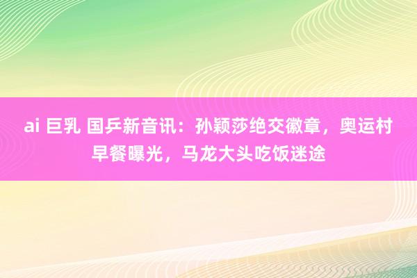 ai 巨乳 国乒新音讯：孙颖莎绝交徽章，奥运村早餐曝光，马龙大头吃饭迷途