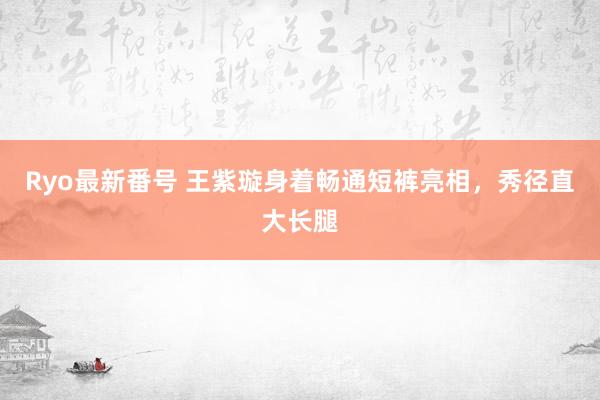 Ryo最新番号 王紫璇身着畅通短裤亮相，秀径直大长腿