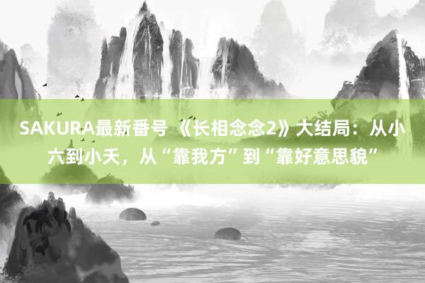 SAKURA最新番号 《长相念念2》大结局：从小六到小夭，从“靠我方”到“靠好意思貌”