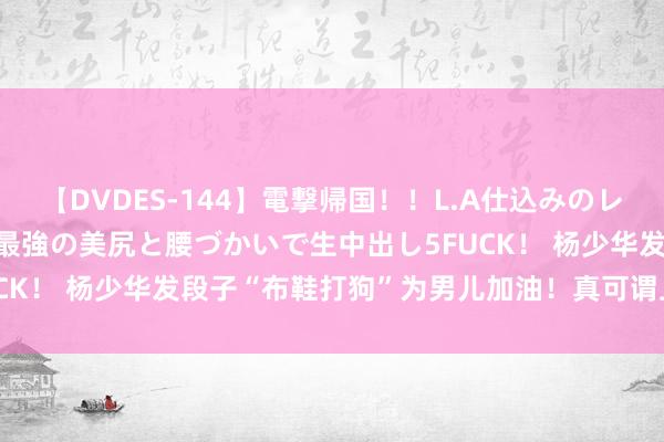 【DVDES-144】電撃帰国！！L.A仕込みのレゲエダンサーSAKURA 最強の美尻と腰づかいで生中出し5FUCK！ 杨少华发段子“布鞋打狗”为男儿加油！真可谓上阵父子兵！