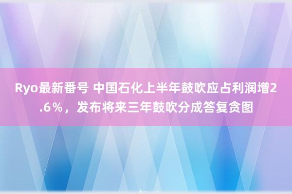 Ryo最新番号 中国石化上半年鼓吹应占利润增2.6％，发布将来三年鼓吹分成答复贪图