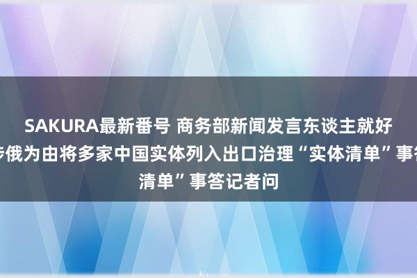 SAKURA最新番号 商务部新闻发言东谈主就好意思以涉俄为由将多家中国实体列入出口治理“实体清单”事答记者问