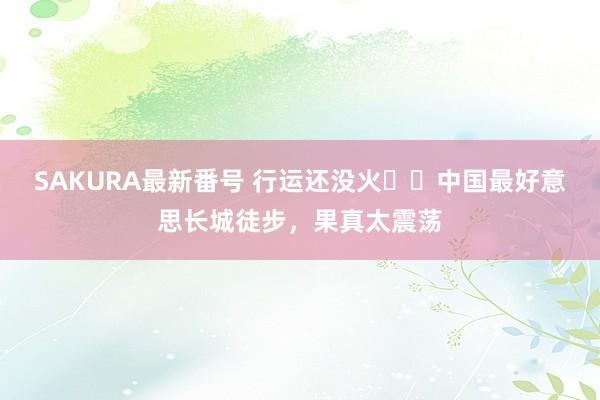 SAKURA最新番号 行运还没火❗️中国最好意思长城徒步，果真太震荡