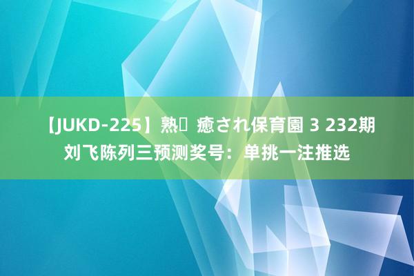 【JUKD-225】熟・癒され保育園 3 232期刘飞陈列三预测奖号：单挑一注推选