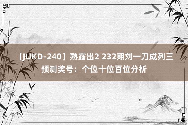 【JUKD-240】熟露出2 232期刘一刀成列三预测奖号：个位十位百位分析