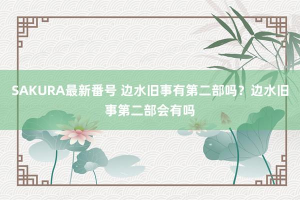 SAKURA最新番号 边水旧事有第二部吗？边水旧事第二部会有吗