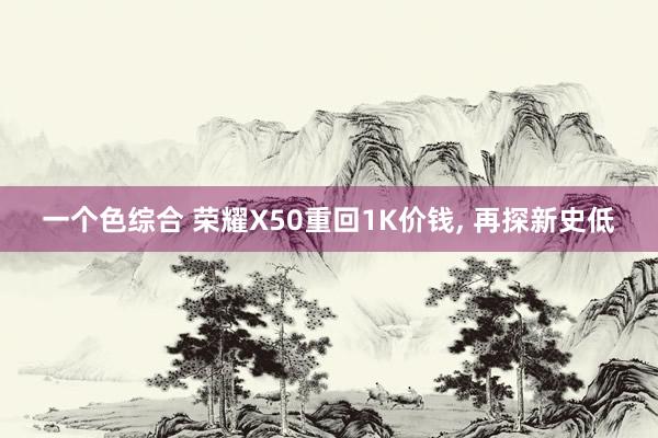 一个色综合 荣耀X50重回1K价钱， 再探新史低