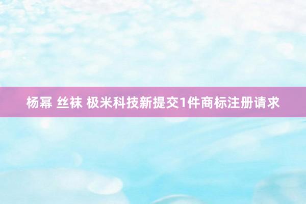 杨幂 丝袜 极米科技新提交1件商标注册请求