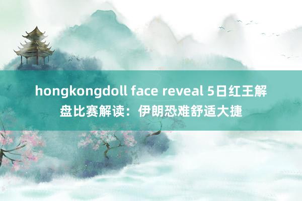 hongkongdoll face reveal 5日红王解盘比赛解读：伊朗恐难舒适大捷