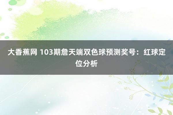 大香蕉网 103期詹天端双色球预测奖号：红球定位分析