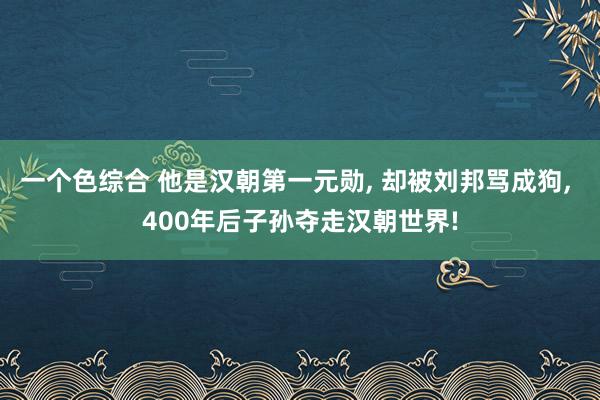 一个色综合 他是汉朝第一元勋, 却被刘邦骂成狗, 400年后子孙夺走汉朝世界!