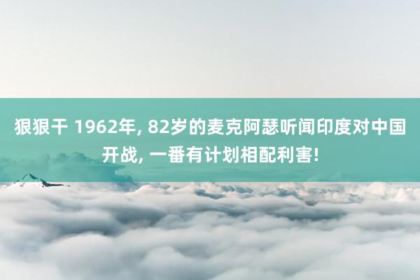 狠狠干 1962年， 82岁的麦克阿瑟听闻印度对中国开战， 一番有计划相配利害!