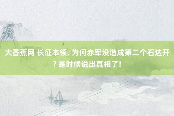 大香蕉网 长征本领， 为何赤军没造成第二个石达开? 是时候说出真相了!