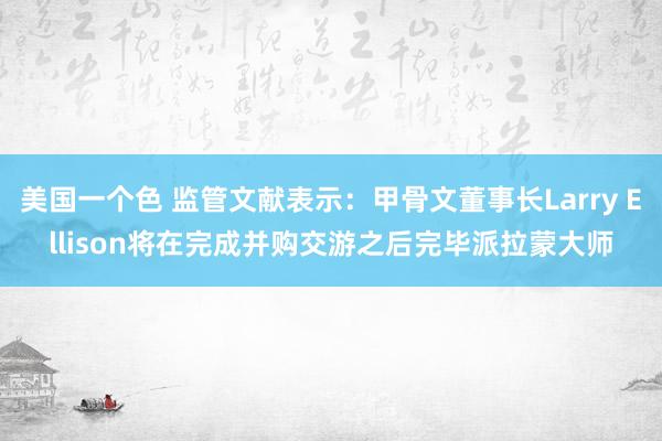 美国一个色 监管文献表示：甲骨文董事长Larry Ellison将在完成并购交游之后完毕派拉蒙大师