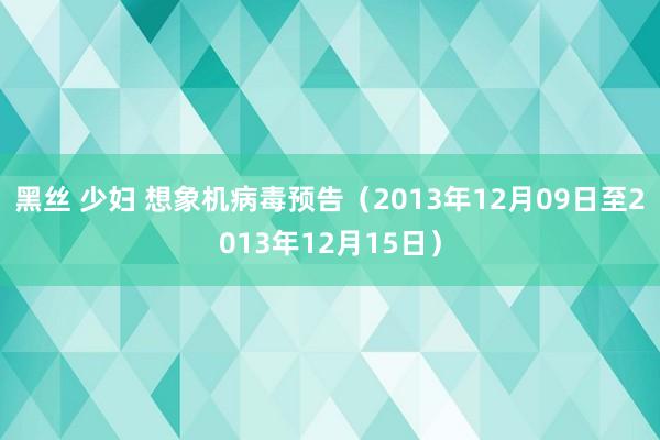 黑丝 少妇 想象机病毒预告（2013年12月09日至2013年12月15日）