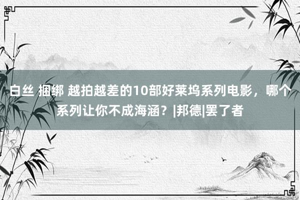 白丝 捆绑 越拍越差的10部好莱坞系列电影，哪个系列让你不成海涵？|邦德|罢了者