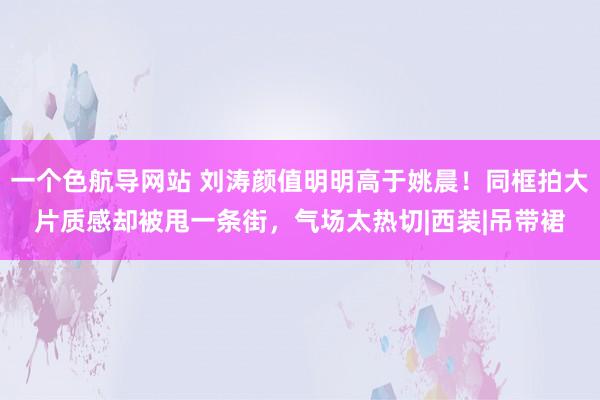 一个色航导网站 刘涛颜值明明高于姚晨！同框拍大片质感却被甩一条街，气场太热切|西装|吊带裙