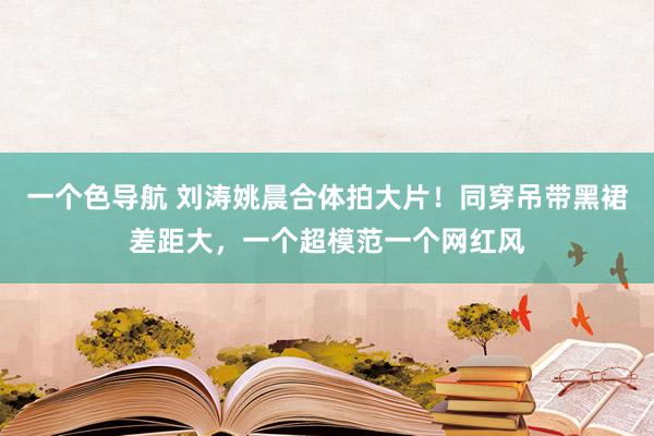 一个色导航 刘涛姚晨合体拍大片！同穿吊带黑裙差距大，一个超模范一个网红风