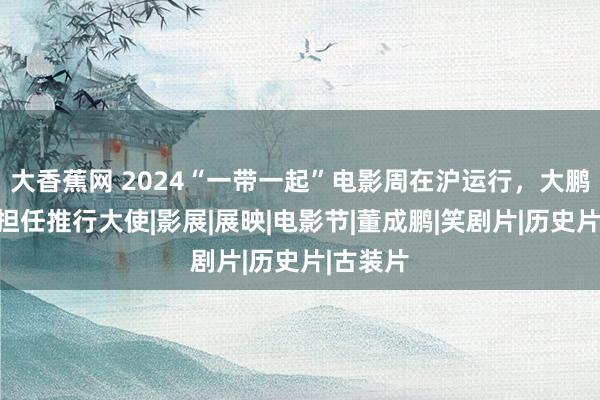 大香蕉网 2024“一带一起”电影周在沪运行，大鹏、姚晨担任推行大使|影展|展映|电影节|董成鹏|笑剧片|历史片|古装片