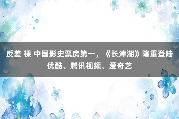 反差 裸 中国影史票房第一，《长津湖》隆重登陆优酷、腾讯视频、爱奇艺