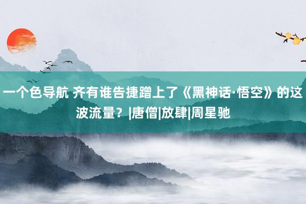 一个色导航 齐有谁告捷蹭上了《黑神话·悟空》的这波流量？|唐僧|放肆|周星驰