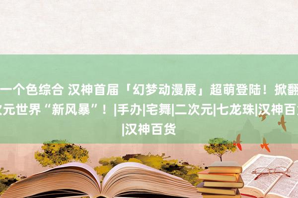 一个色综合 汉神首届「幻梦动漫展」超萌登陆！掀翻次元世界“新风暴”！|手办|宅舞|二次元|七龙珠|汉神百货