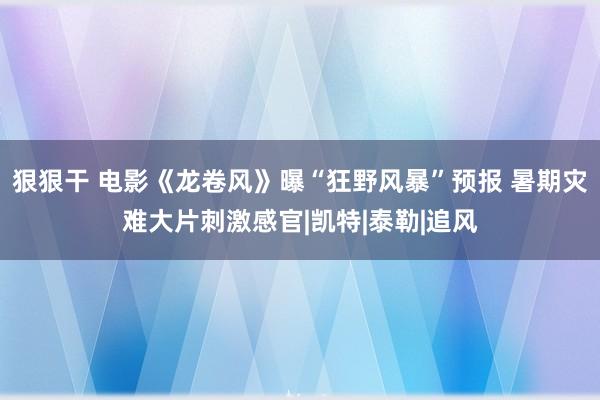 狠狠干 电影《龙卷风》曝“狂野风暴”预报 暑期灾难大片刺激感官|凯特|泰勒|追风