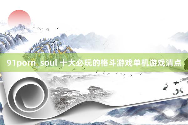 91porn_soul 十大必玩的格斗游戏单机游戏清点