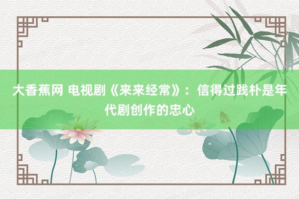 大香蕉网 电视剧《来来经常》：信得过践朴是年代剧创作的忠心