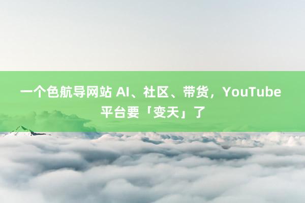 一个色航导网站 AI、社区、带货，YouTube 平台要「变天」了