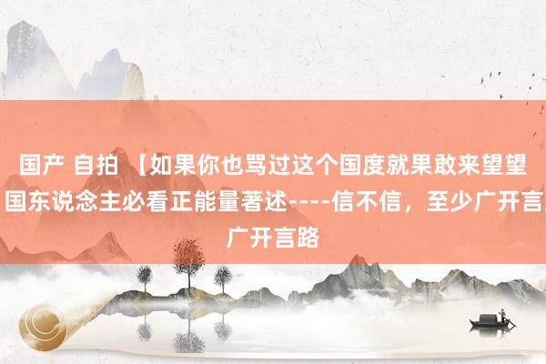 国产 自拍 【如果你也骂过这个国度就果敢来望望】国东说念主必看正能量著述----信不信，至少广开言路