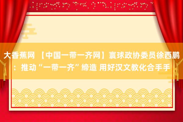 大香蕉网 【中国一带一齐网】寰球政协委员徐西鹏：推动“一带一齐”缔造 用好汉文教化合手手