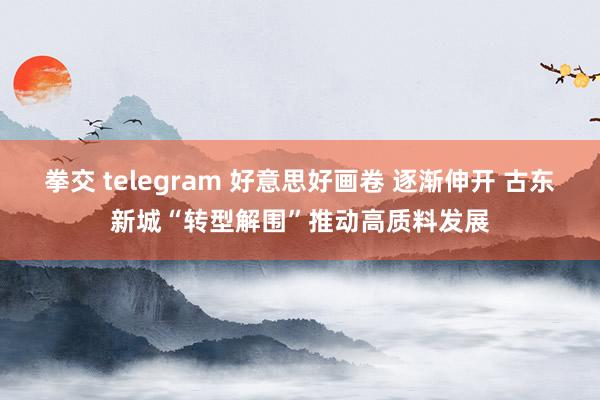 拳交 telegram 好意思好画卷 逐渐伸开 古东新城“转型解围”推动高质料发展