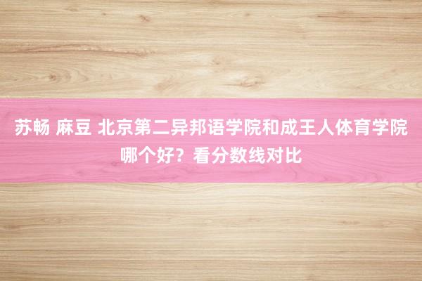 苏畅 麻豆 北京第二异邦语学院和成王人体育学院哪个好？看分数线对比