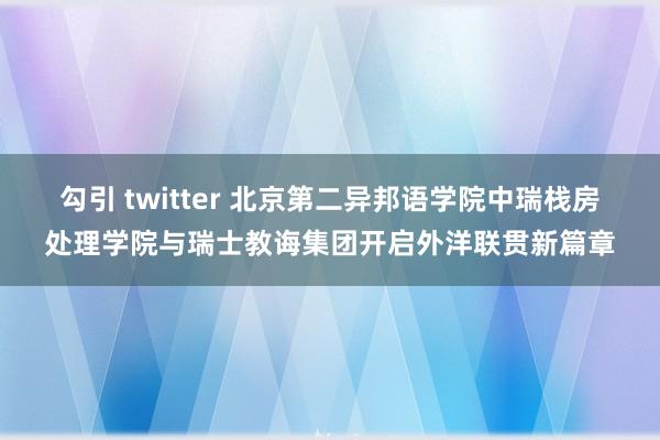 勾引 twitter 北京第二异邦语学院中瑞栈房处理学院与瑞士教诲集团开启外洋联贯新篇章