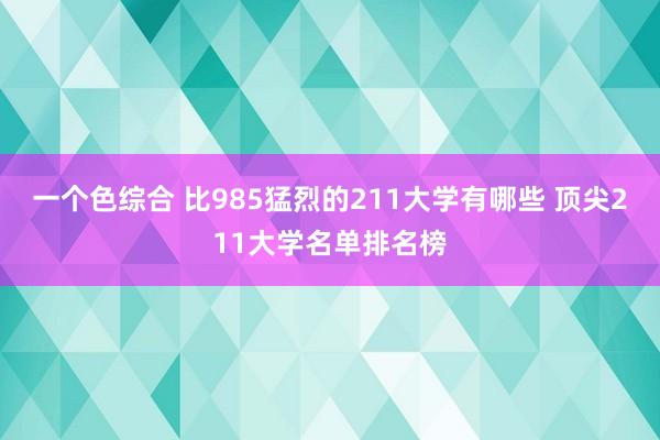 一个色综合 比985猛烈的211大学有哪些 顶尖211大学名单排名榜