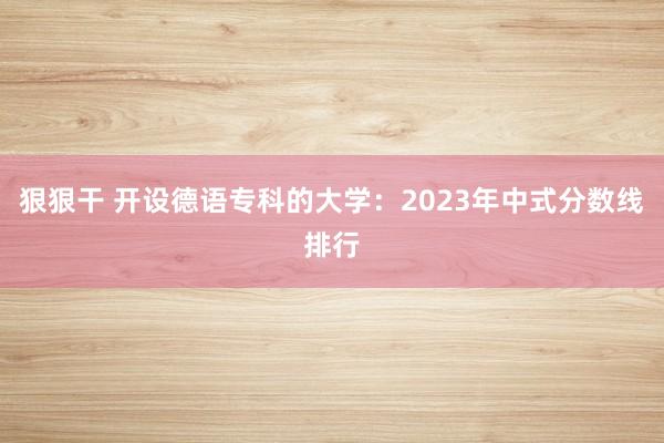 狠狠干 开设德语专科的大学：2023年中式分数线排行