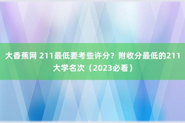 大香蕉网 211最低要考些许分？附收分最低的211大学名次（2023必看）