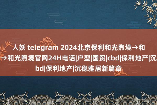 人妖 telegram 2024北京保利和光煦境→和光煦境售楼处→和光煦境官网24H电话|户型|国贸|cbd|保利地产|沉稳雅居新篇章