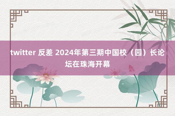 twitter 反差 2024年第三期中国校（园）长论坛在珠海开幕