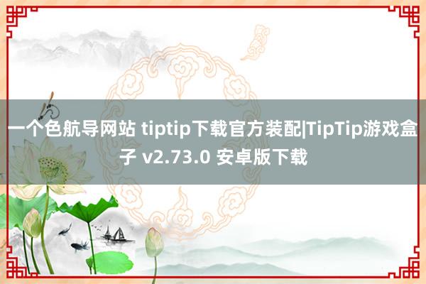 一个色航导网站 tiptip下载官方装配|TipTip游戏盒子 v2.73.0 安卓版下载