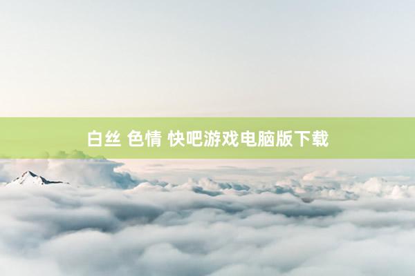 白丝 色情 快吧游戏电脑版下载